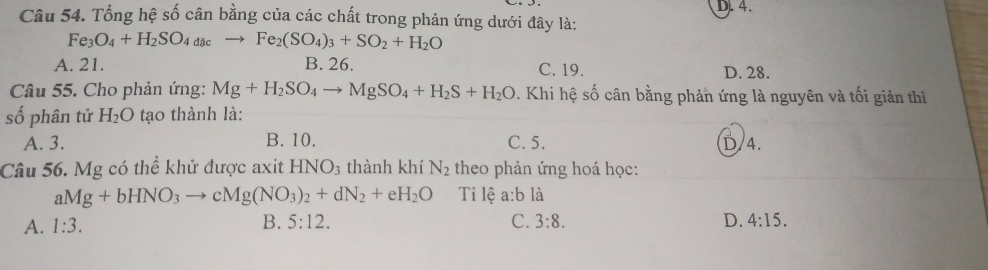 Tổng hệ số cân bằng của các chất trong phản ứng dưới đây là:
Fe_3O_4+H_2SO_4dac Fe_2(SO_4)_3+SO_2+H_2O
A. 21. B. 26.
C. 19. D. 28.
Câu 55. Cho phản ứng: Mg+H_2SO_4to MgSO_4+H_2S+H_2O. Khi hệ số cân bằng phản ứng là nguyên và tối giản thì
số phân tử H_2O tạo thành là:
A. 3. B. 10. C. 5. 4.
Câu 56. Mg có thể khử được axit HNO_3 thành khí N_2 theo phản ứng hoá học:
aMg+bHNO_3to cMg(NO_3)_2+dN_2+eH_2O Ti lệ a:b là
A. 1:3. B. 5:12. C. 3:8. D. 4:15.