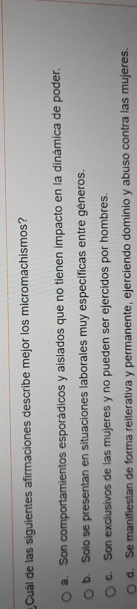 Cuál de las siguientes afirmaciones describe mejor los micromachismos?
a. Son comportamientos esporádicos y aislados que no tienen impacto en la dinámica de poder.
b. Solo se presentan en situaciones laborales muy específicas entre géneros.
c. Son exclusivos de las mujeres y no pueden ser ejercidos por hombres.
d. Se manifiestan de forma reiterativa y permanente, ejerciendo dominio y abuso contra las mujeres.