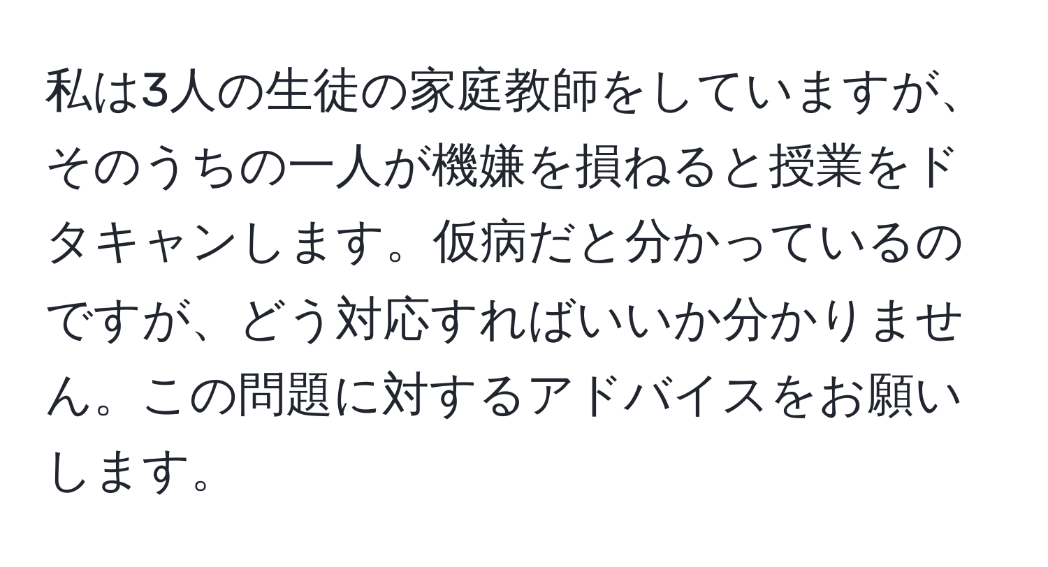 私は3人の生徒の家庭教師をしていますが、そのうちの一人が機嫌を損ねると授業をドタキャンします。仮病だと分かっているのですが、どう対応すればいいか分かりません。この問題に対するアドバイスをお願いします。