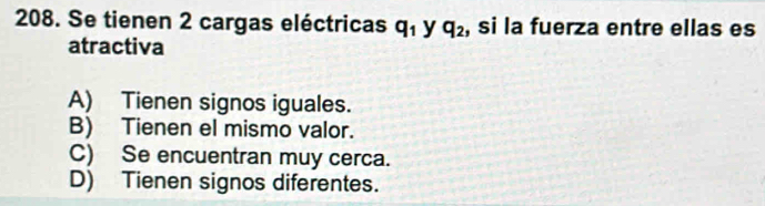 Se tienen 2 cargas eléctricas q_1 y q_2 , si la fuerza entre ellas es
atractiva
A) Tienen signos iguales.
B) Tienen el mismo valor.
C) Se encuentran muy cerca.
D) Tienen signos diferentes.