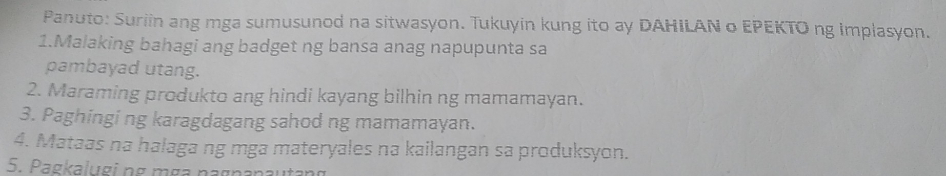 Panuto: Suriin ang mga sumusunod na sitwasyon. Tukuyin kung ito ay DAHILAN o EPEKTO ng implasyon. 
1.Malaking bahagi ang badget ng bansa anag napupunta sa 
pambayad utang. 
2. Maraming produkto ang hindi kayang bilhin ng mamamayan. 
3. Paghingi ng karagdagang sahod ng mamamayan. 
4. Mataas na halaga ng mga materyales na kailangan sa produksyon. 
5. Pagkalugi pg mç pagr