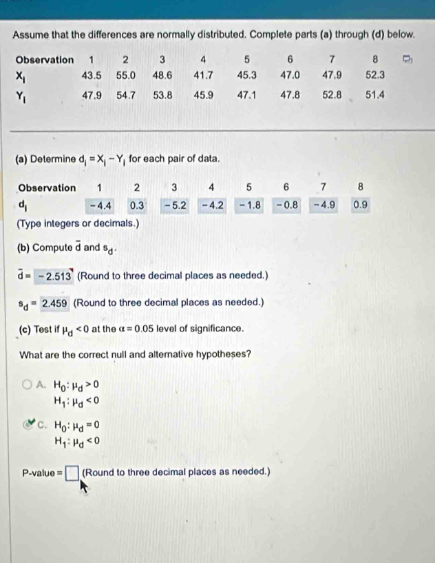 Assume that the differences are normally distributed. Complete parts (a) through (d) below.
(a) Determine d_i=X_i-Y_i for each pair of data.
(Type integers or decimals.)
(b) Compute overline d and^Sd^.
vector d=-2.513 (Round to three decimal places as needed.)
s_d=2.459 (Round to three decimal places as needed.)
(c) Test if mu _d<0</tex> at the alpha =0.05 level of significance.
What are the correct null and alternative hypotheses?
A. H_0:mu _d>0
H_1:mu _d<0</tex>
C. H_0:mu _d=0
H_1:mu _d<0</tex>
P-value=□ (Round to three decimal places as needed.)