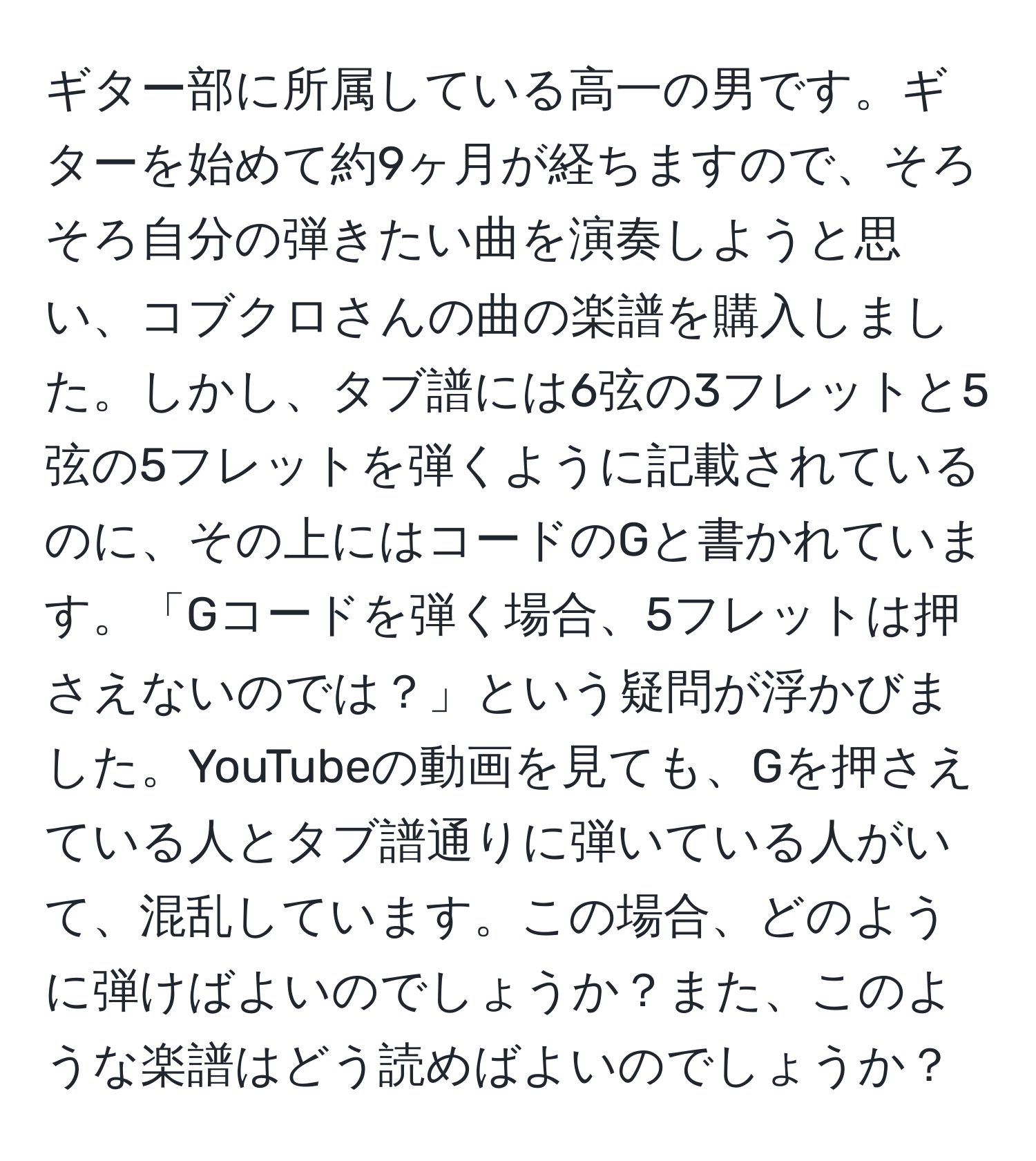 ギター部に所属している高一の男です。ギターを始めて約9ヶ月が経ちますので、そろそろ自分の弾きたい曲を演奏しようと思い、コブクロさんの曲の楽譜を購入しました。しかし、タブ譜には6弦の3フレットと5弦の5フレットを弾くように記載されているのに、その上にはコードのGと書かれています。「Gコードを弾く場合、5フレットは押さえないのでは？」という疑問が浮かびました。YouTubeの動画を見ても、Gを押さえている人とタブ譜通りに弾いている人がいて、混乱しています。この場合、どのように弾けばよいのでしょうか？また、このような楽譜はどう読めばよいのでしょうか？