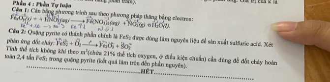 Phần 4 : Phần Tự luận wen háng phần tram. C n tị cua k l 
Cầu 1: Cân bằng phương trình sau theo phương pháp thăng bằng electron:
O_2^(1(s)+4HNO_3)(aq)_  + Fe(NO₃)₃(aq) + NO3(g) +H₂O(l). 
Cầu 2: Quặng pyrite có thành phần chính là FeS₂ được dùng làm nguyên liệu để sản xuất sulfuric acid. Xét 
phân ứng đốt cháy: ^+nFeS_2+O_2to Fe_2O_3+SO_2^(-
Tính thể tích không khí theo m^3) (chứa 21% thể tích oxygen, ở điều kiện chuẩn) cần dùng để đốt cháy hoàn 
toàn 2, 4 tấn FeS₂ trong quặng pyrite (kết quả làm tròn đến phần nguyên). 
_. hét. 
_