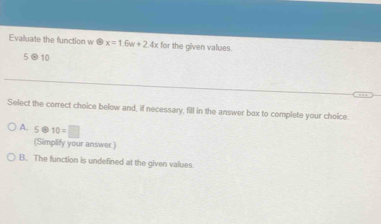 Evaluate the function w odot x=1.6w+2.4x for the given values.
5otimes 10
Select the correct choice below and, if necessary, fill in the answer box to complete your choice.
A. 5otimes 10=□
(Simplify your answer.)
B. The function is undefined at the given values.