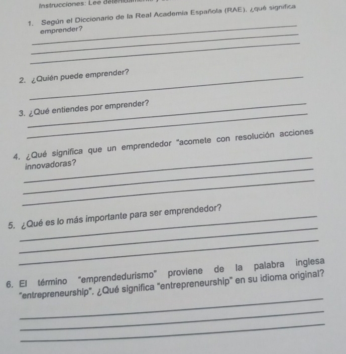 Instrucciones: Lee déténitam 
1. Según el Diccionario de la Real Academia Española (RAE), ¿qué significa 
_ 
_ 
emprender? 
_ 
2. ¿Quién puede emprender? 
_ 
3. ¿Qué entiendes por emprender? 
_ 
4. ¿Qué significa que un emprendedor "acomete con resolución acciones 
_ 
innovadoras? 
_ 
_ 
5. ¿Qué es lo más importante para ser emprendedor? 
_ 
6. El término “emprendedurismo” proviene de la palabra inglesa 
_ 
“entrepreneurship”. ¿Qué significa "entrepreneurship" en su idioma original? 
_ 
_