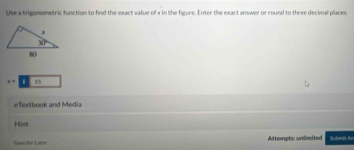 Use a trigonometric function to find the exact value of x in the figure. Enter the exact answer or round to three decimal places.
x=15
eTextbook and Media
Hint
Sase for Later Attempts: unlimited Submit An