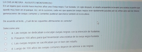 LA OVEJA NE GRA - AU GUSTO MONTERROSO
En un tejano país existió hace muchos años una Oveja negra. Fue fusilada. Un siglo después, el rebaño arrepentido le levantó una eslatua ecueste que
quedó muy bren en el parque. Así, en lo sucesivo, cada vez que aparecían ovejas negras eran rápidamente pasadas parías armas para que las futuras
generaciones de ovejas comunes y comentes pudieran ejercitarse también en la escultura
De acuerdo al texto, ¿Cuál de las siguientes afirmaciones es correcta?
Seleccione una
a. Las ovejas se dedicaban a esculpir ovejas negras con la intención de fusilarlas
b. Pasaron 100 años para que levantaran una estatua de la oveja negra fusilada
c. Las ovejas negras se sacrificaban por el bien del rebaño
d Luego de 100 años las ovejas comunes dejaron de admirar a las negras