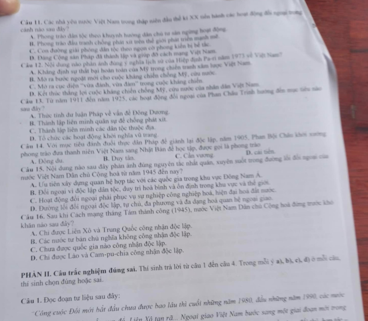 Các nhà yêu nước Việt Nam trong thập niên đầu thể ki XX tiên hành các hoạt động đổi ngoại trong
cánh nào sau đây?
A. Phong trào dân tộc theo khuynh hướng dân chủ tư sản ngừng hoạt động
B. Phong trào đầu tranh chồng phát xít trên thể giới phát triển mạnh mề
C. Con đường giải phóng dân tộc theo ngọn cờ phong kiến bị bể tắc.
D. Đảng Cộng sản Pháp đã thành lập và giúp đỡ cách mạng Việt Nam.
Câu 12. Nội dung nào phân ánh đùng ý nghĩa lịch sử của Hiệp định Pa-ri năm 1973 về Việt Nam'
A. Khãng định sự thất bại hoàn toàn của Mỹ trong chiến tranh xâm lược Việt Nam
B. Mở ra bước ngoặt mới cho cuộc kháng chiến chống Mỹ, cứu nước.
C. Mở ra cục diện ''vừa đánh, vừa đàm'' trong cuộc kháng chiến
D. Kết thúc thắng lợi cuộc kháng chiến chống Mỹ, cứu nước của nhân dân Việt Nam
Câu 13, Từ năm 1911 đến năm 1925, các hoạt động đổi ngoại của Phan Châu Trình hướng đến mục tiêu nào
sau dây?
A. Thức tinh dư luận Pháp về vấn đề Đông Dương.
B. Thành lập liên minh quân sự để chống phát xít.
C. Thành lập liên minh các dân tộc thuộc địa.
D. Tổ chức các hoạt động khởi nghĩa vũ trang.
Câu 14. Với mục tiêu đánh đuổi thực dân Pháp đề giành lại độc lập, năm 1905, Phan Bội Châu khơi xường
phong trào đưa thanh niên Việt Nam sang Nhật Bản đề học tập, được gọi là phong trào
A. Đông du. B. Duy tân. C. Cần vương D. cái tiên.
Câu 15. Nội dung nào sau đây phản ảnh đùng nguyên tắc nhất quán, xuyên suốt trong đường lời đời ngoạ của
nước Việt Nam Dân chủ Cộng hoà từ năm 1945 đến nay?
A. Ưu tiên xây dựng quan hệ hợp tác với các quốc gia trong khu vực Đông Nam A.
B. Đối ngoại vi độc lập dân tộc, duy trì hoà bình và ồn định trong khu vực và thế giới.
C. Hoạt động đổi ngoại phải phục vụ sự nghiệp công nghiệp hoá, hiện đại hoa đất nước.
D. Đường lối đổi ngoại độc lập, tự chủ, đa phương và đa dạng hoá quan hhat c ngoại giao.
Câu 16. Sau khi Cách mạng tháng Tám thành công (1945), nước Việt Nam Dân chủ Cộng hoa đứng trước khó
khān nảo sau đảy?
A. Chi được Liên Xô và Trung Quốc công nhận độc lập.
B. Các nước tư bản chủ nghĩa không công nhận độc lập.
C. Chưa được quốc gia nào công nhận độc lập.
D. Chi được Lào và Cam-pu-chia công nhận độc lập.
PHẢN II. Câu trắc nghiệm đúng sai. Thí sinh trả lời từ câu 1 đến câu 4. Trong mỗi ý a), b), c), đ) ở mỗi câu
thí sinh chọn đúng hoặc sai.
Câu 1. Đọc đoạn tư liệu sau đây:
''Công cuộc Đồi mới bắt đầu chưa được bao lâu thì cuối những năm 1980, đầu những năm 1990, các mước
đổ Liên Xô tạn rã... Ngoại giao Việt Nam bước sang một giai đoạn mới trong