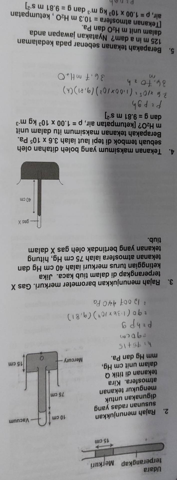 Rajah menunjukkan 
susunan radas yang 
digunakan untuk 
mengukur tekanan 
atmosfera. Kira 
tekanan di titik Q 
dalam unit cm Hg,
mm Hg dan Pa. 
3. Rajah menunjukkan barometer merkuri. Gas X
terperangkap di dalam tiub kaca. Jika 
ketinggian turus merkuri ialah 40 cm Hg dan 
tekanan atmosfera ialah 75 cm Hg, hitung 
tekanan yang bertindak oleh gas X dalam 
tiub. 
4. Tekanan maksimum yang boleh ditahan oleh 
sebuah tembok di tepi laut ialah 3.6* 10^5Pa. 
Berapakah tekanan maksimum itu dalam unit 
m H_2O ? [ketumpatan air, rho =1.00* 10^3kgm^(-3)
dan g=9.81ms^(-2)]
5. Berapakah tekanan sebenar pada kedalaman
125 m in a dam? Nyatakan jawapan anda 
dalam unit m H_2O dan Pa. 
[Tekanan atmosfera =10.3 m H_2O , ketumpatan 
air, rho =1.00* 10^3kgm^(-3) dan g=9.81 m S^(-2)]
21