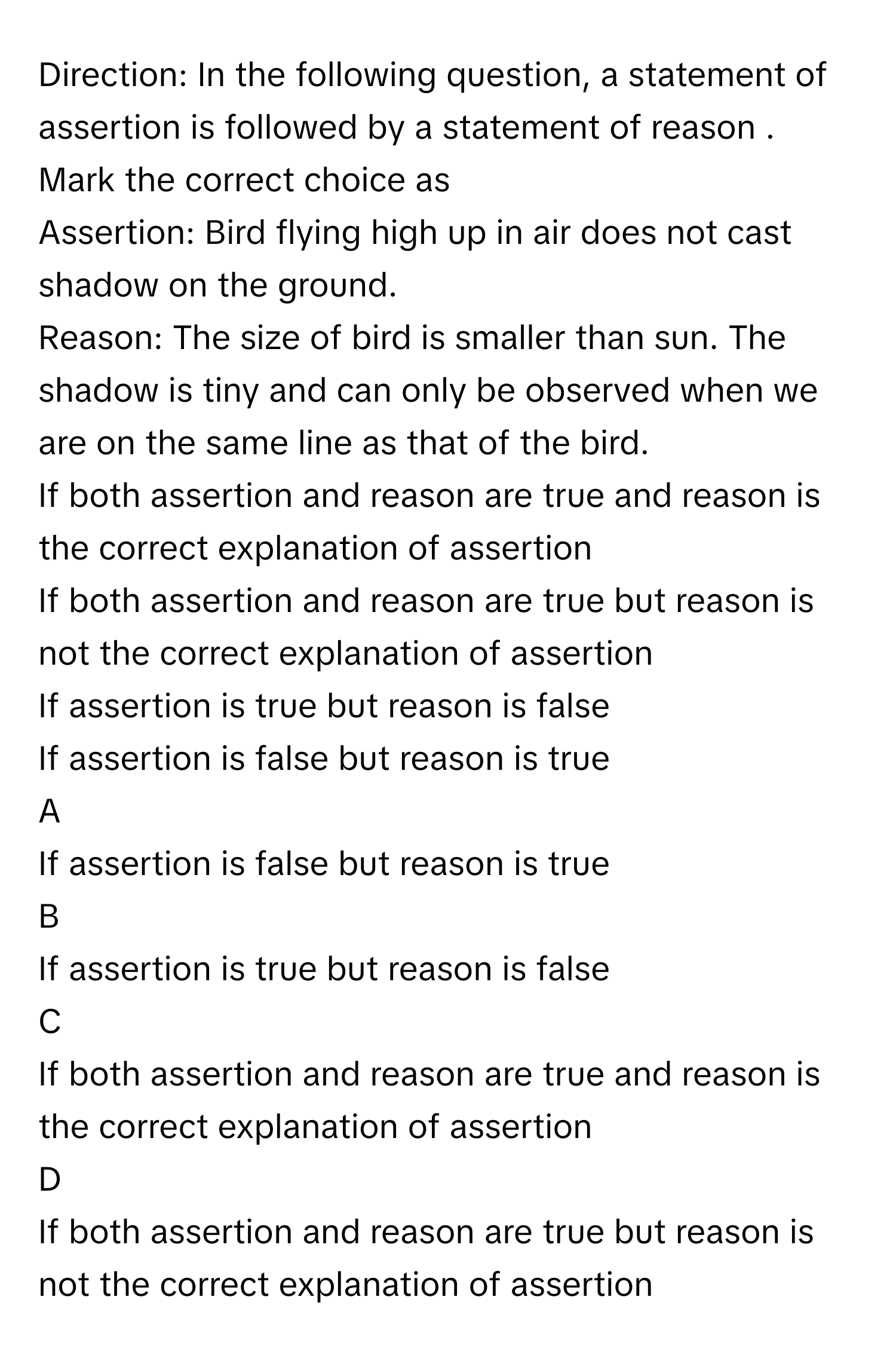 Direction: In the following question, a statement of assertion is followed by a statement of reason . Mark the correct choice as
Assertion: Bird flying high up in air does not cast shadow on the ground.
Reason: The size of bird is smaller than sun. The shadow is tiny and can only be observed when we are on the same line as that of the bird.
If both assertion and reason are true and reason is the correct explanation of assertion 

If both assertion and reason are true but reason is not the correct explanation of assertion

If assertion is true but reason is false 

If assertion is false but reason is true


A  
If assertion is false but reason is true
 


B  
If assertion is true but reason is false 
 


C  
If both assertion and reason are true and reason is the correct explanation of assertion 
 


D  
If both assertion and reason are true but reason is not the correct explanation of assertion