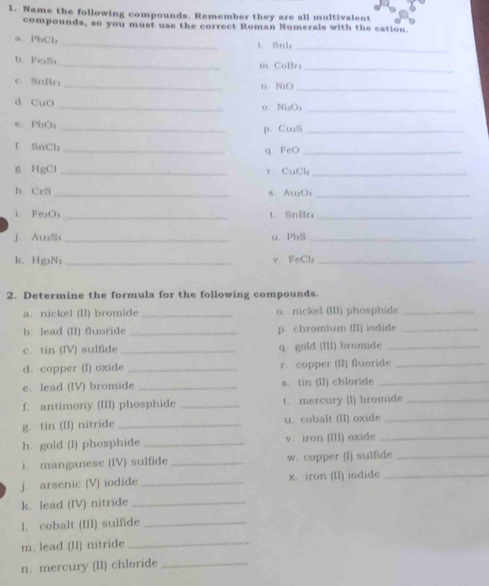 Name the following compounds. Remember they are all multivalent 
compounds, so you must use the correct Roman Numerals with the eation. 
a、 PbCb₂ _ 
1. Snb₂ _ 
b、 Fe₁S _m. CoBr_ 
_ 
c. SnBrr
n. NiO_ 
d. CuO 
_ 
o. Ni₂O₃ _ 
e. PbO₃ _ 
p. Cu₂S _ 
_ 
f SnCb 
q、 FeO_ 
g. HgCl _r CuCl₂ _ 
h. Cr C_n _s. Au₂O₃ _ 
i Fes O _t SnBr₄_ 
j Auss _ 
u. PbS_ 
k. Hg_3N_3 _v、FeCl₂_ 
2. Determine the formula for the following compounds. 
a.nickel (II) bromide _o. nickel (III) phosphide_ 
b. lead (II) fluoride _p. chromium (II) iodide_ 
c. tin (IV) sulfide _q、 gold (III) bromide_ 
d. copper (I) oxide _r.copper (II) fluoride_ 
e. lead (IV) bromide _s. tin (II) chloride_ 
f. antimony (III) phosphide _t. mercury (l) bromide_ 
g. tin (II) nitride _u. cobalt (II) oxide_ 
h. gold (I) phosphide _v. iron (III) oxide_ 
i. manganese (IV) sulfide _w. copper (l) sulfide_ 
j. arsenic (V) iodide _x. iron (II) iodide_ 
k. lead (IV) nitride_ 
l. cobalt (III) sulfide_ 
m. lead (II) nitride 
_ 
n. mercury (II) chloride_