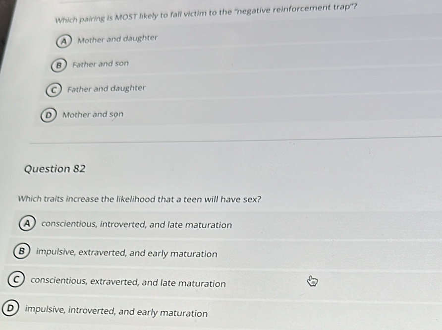 Which pairing is MOST likely to fall victim to the “negative reinforcement trap”?
A Mother and daughter
B Father and son
CFather and daughter
D Mother and son
Question 82
Which traits increase the likelihood that a teen will have sex?
A conscientious, introverted, and late maturation
B impulsive, extraverted, and early maturation
conscientious, extraverted, and late maturation
D impulsive, introverted, and early maturation