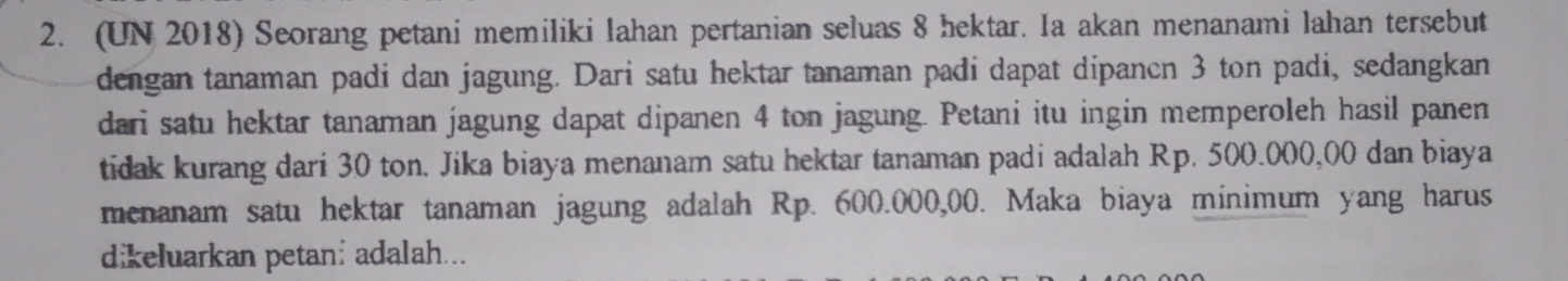 (UN 2018) Seorang petani memiliki Iahan pertanian seluas 8 hektar. Ia akan menanami lahan tersebut 
dengan tanaman padi dan jagung. Dari satu hektar tanaman padi dapat dipancn 3 ton padi, sedangkan 
dari satu hektar tanaman jagung dapat dipanen 4 ton jagung. Petani itu ingin memperoleh hasil panen 
tidak kurang dari 30 ton. Jika biaya menanam satu hektar tanaman padi adalah Rp. 500.000,00 dan biaya 
menanam satu hektar tanaman jagung adalah Rp. 600.000,00. Maka biaya minimum yang harus 
dikeluarkan petani adalah...