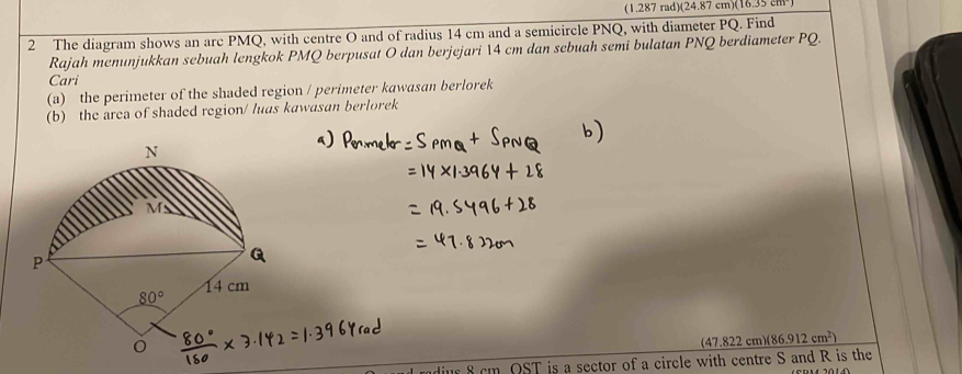 (1.287 rad)(24.87 cm)(16.35 cm 
2 The diagram shows an arc PMQ, with centre O and of radius 14 cm and a semicircle PNQ, with diameter PQ. Find
Rajah menunjukkan sebuah lengkok PMQ berpusat O dan berjejari 14 cm dan sebuah semi bulatan PNQ berdiameter PQ.
Cari
(a) the perimeter of the shaded region / perimeter kawasan berlorek
(b) the area of shaded region/ luas kawasan berlorek
47.822 cm)(86.912cm^2)
ndius 8 cm. OST is a sector of a circle with centre S and R is the