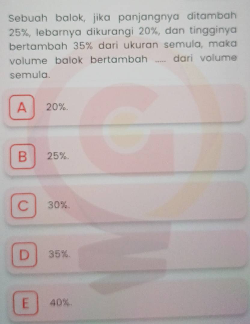 Sebuah balok, jika panjangnya ditambah
25%, lebarnya dikurangi 20%, dan tingginya
bertambah 35% dari ukuran semula, maka
volume balok bertambah _dari volume
semula.
A 20%.
B 25%.
C 30%.
D 35%.
E 40%.