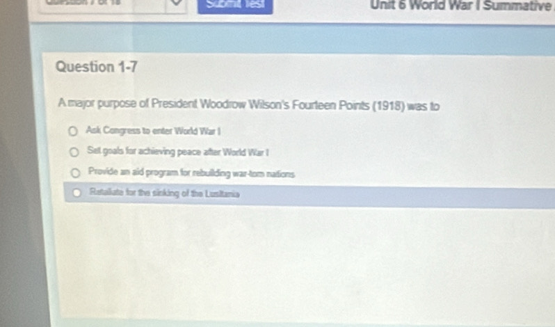 Sumnt lest Unit 6 World War I Summative
Question 1-7
A major purpose of President Woodrow Wilson's Fourteen Points (1918) was to
Ask Congress to enter World War I
Sel goals for achieving peace after World War I
Provide an aid program for rebuilding war-tom nations
Rataliate for the sinking of the Lusitania