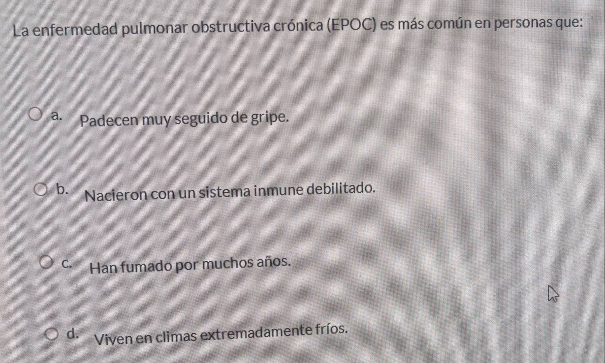 La enfermedad pulmonar obstructiva crónica (EPOC) es más común en personas que:
a. Padecen muy seguido de gripe.
b. Nacieron con un sistema inmune debilitado.
C. Han fumado por muchos años.
d. Viven en climas extremadamente fríos.