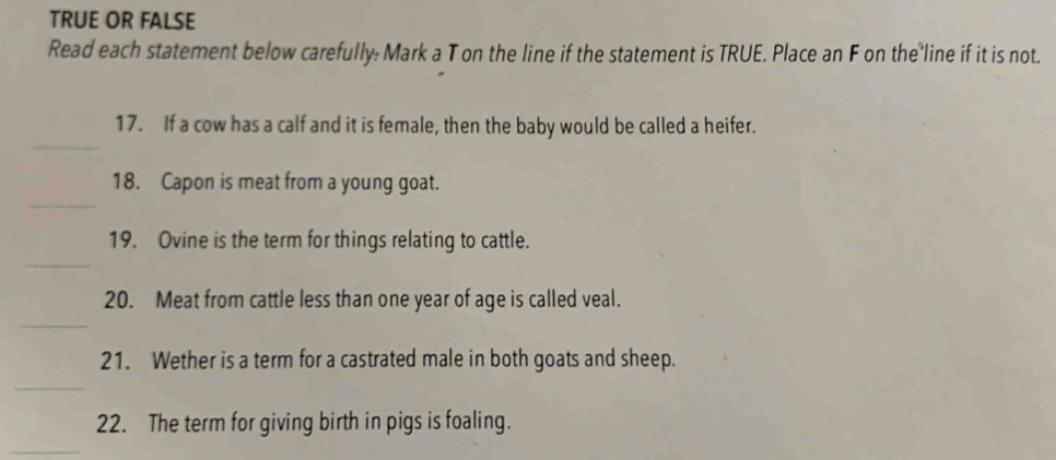 TRUE OR FALSE 
Read each statement below carefully: Mark a T on the line if the statement is TRUE. Place an F on the line if it is not. 
_ 
17. If a cow has a calf and it is female, then the baby would be called a heifer. 
_ 
18. Capon is meat from a young goat. 
_ 
19. Ovine is the term for things relating to cattle. 
_ 
20. Meat from cattle less than one year of age is called veal. 
21. Wether is a term for a castrated male in both goats and sheep. 
_ 
22. The term for giving birth in pigs is foaling.