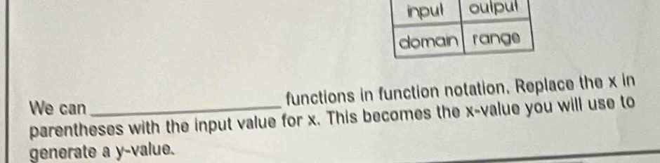 functions in function notation. Replace the x in 
We can_ 
parentheses with the input value for x. This becomes the x -value you will use to 
generate a y -value.