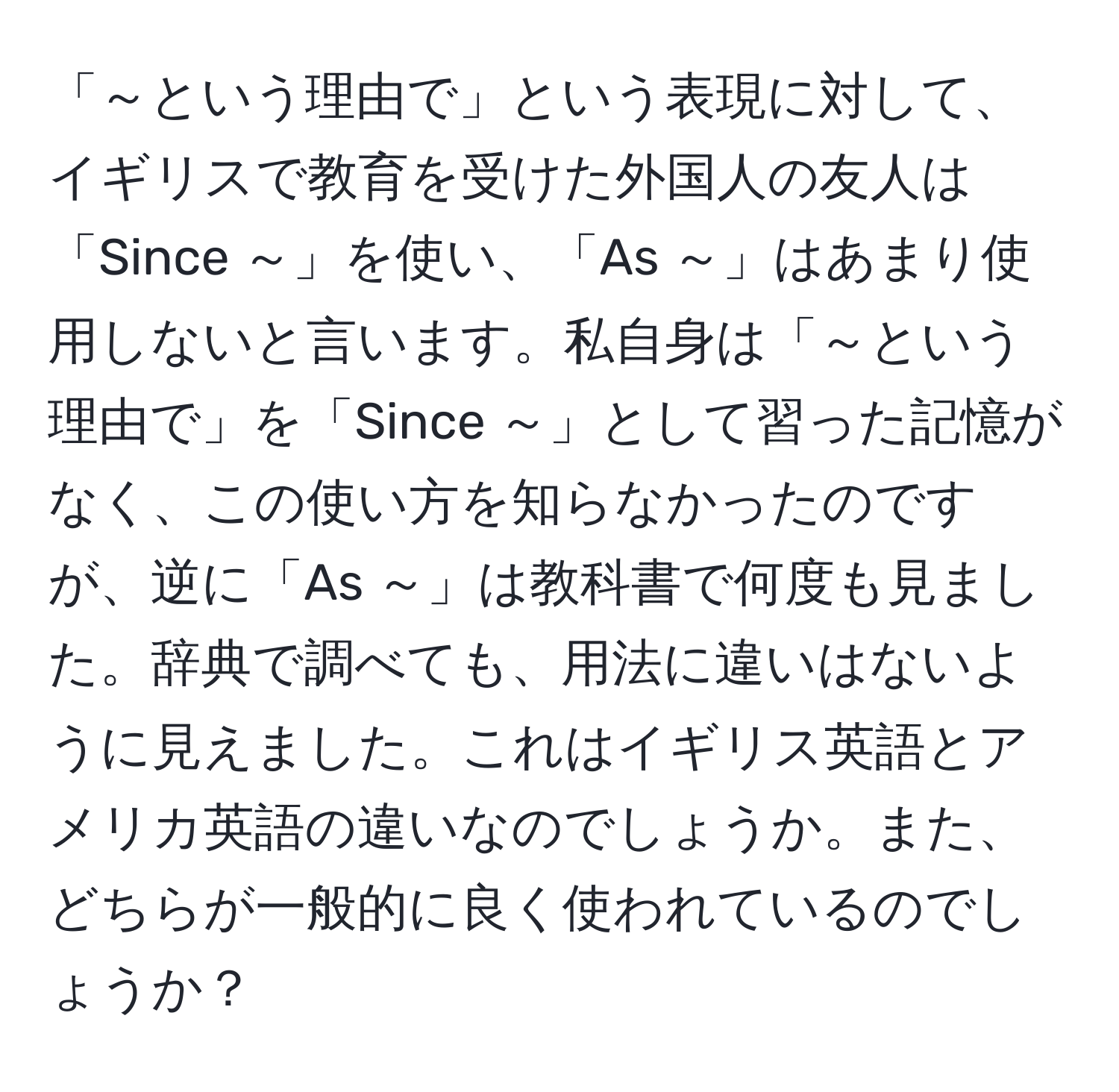 「～という理由で」という表現に対して、イギリスで教育を受けた外国人の友人は「Since ～」を使い、「As ～」はあまり使用しないと言います。私自身は「～という理由で」を「Since ～」として習った記憶がなく、この使い方を知らなかったのですが、逆に「As ～」は教科書で何度も見ました。辞典で調べても、用法に違いはないように見えました。これはイギリス英語とアメリカ英語の違いなのでしょうか。また、どちらが一般的に良く使われているのでしょうか？