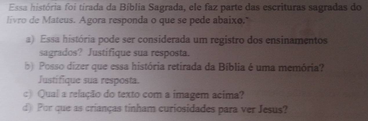 Essa história foi tirada da Bíblia Sagrada, ele faz parte das escrituras sagradas do 
livro de Mateus. Agora responda o que se pede abaixo,." 
a) Essa história pode ser considerada um registro dos ensinamentos 
sagrados? Justifique sua resposta. 
b) Posso dizer que essa história retirada da Bíblia é uma memória? 
Justifique sua resposta. 
c) Qual a relação do texto com a imagem acima? 
d) Por que as crianças tinham curiosidades para ver Jesus?