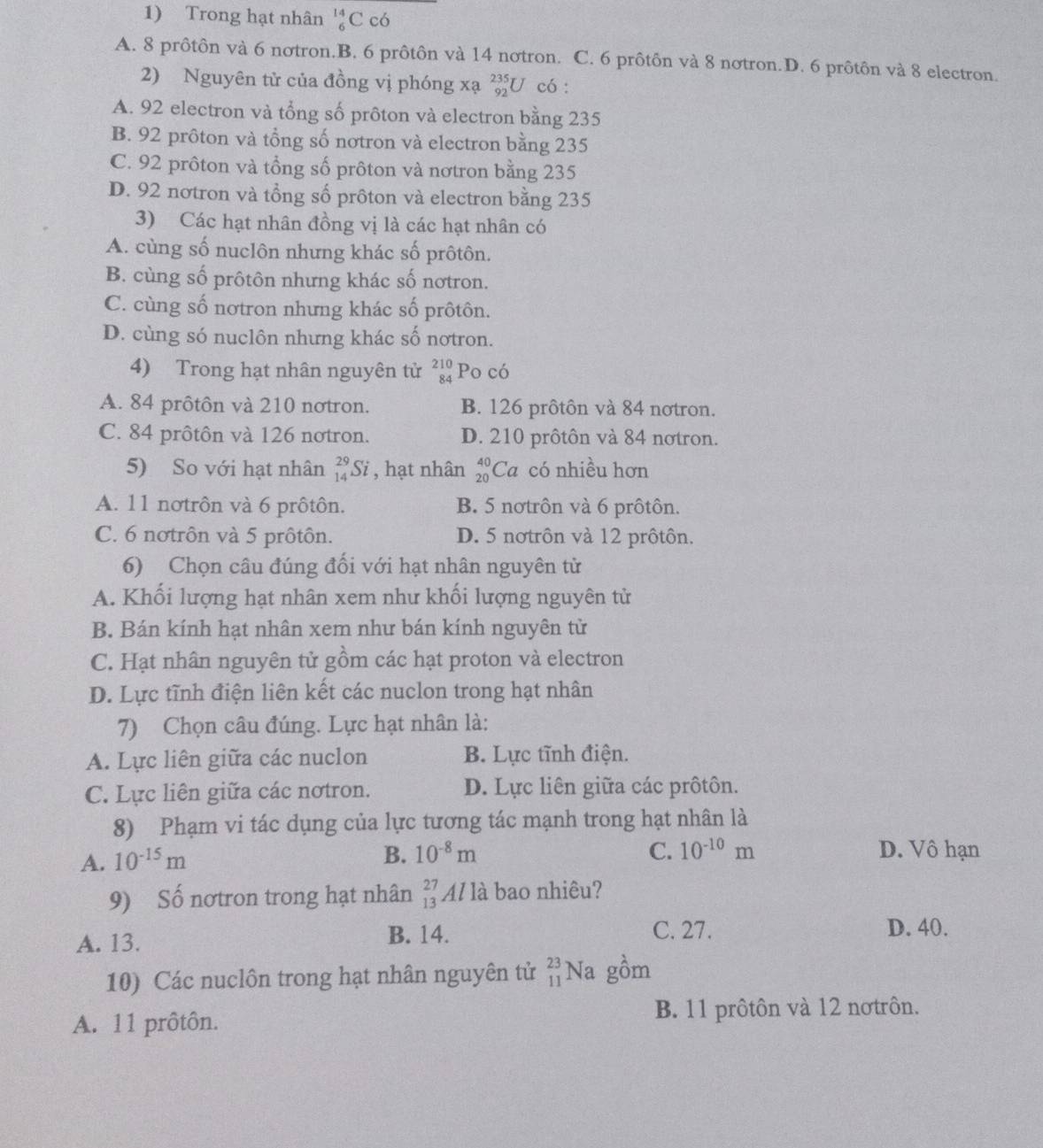 Trong hạt nhân beginarrayr 14 6endarray ( C có
A. 8 prôtôn và 6 nơtron.B. 6 prôtôn và 14 nơtron. C. 6 prôtôn và 8 nơtron.D. 6 prôtôn và 8 electron.
2) Nguyên tử của đồng vị phóng xạ _(92)^(235)U có :
A. 92 electron và tổng số prôton và electron bằng 235
B. 92 prôton và tổng số nơtron và electron bằng 235
C. 92 prôton và tổng số prôton và nơtron bằng 235
D. 92 nơtron và tổng số prôton và electron bằng 235
3) Các hạt nhân đồng vị là các hạt nhân có
A. cùng số nuclôn nhưng khác số prôtôn.
B. cùng số prôtôn nhưng khác số nơtron.
C. cùng số nơtron nhưng khác số prôtôn.
D. cùng só nuclôn nhưng khác số nơtron.
4) Trong hạt nhân nguyên tử beginarrayr 210 84endarray Po có
A. 84 prôtôn và 210 nơtron. B. 126 prôtôn và 84 nơtron.
C. 84 prôtôn và 126 notron. D. 210 prôtôn và 84 nơtron.
5) So với hạt nhân _(14)^(29)Si , hạt nhân beginarrayr 40 20endarray Ca có nhiều hơn
A. 11 nơtrôn và 6 prôtôn. B. 5 nơtrôn và 6 prôtôn.
C. 6 notrôn và 5 prôtôn. D. 5 notrôn và 12 prôtôn.
6) Chọn câu đúng đối với hạt nhân nguyên từ
A. Khối lượng hạt nhân xem như khối lượng nguyên tử
B. Bán kính hạt nhân xem như bán kính nguyên từ
C. Hạt nhân nguyên tử gồm các hạt proton và electron
D. Lực tĩnh điện liên kết các nuclon trong hạt nhân
7) Chọn câu đúng. Lực hạt nhân là:
A. Lực liên giữa các nuclon B. Lực tĩnh điện.
C. Lực liên giữa các nơtron. D. Lực liên giữa các prôtôn.
8) Phạm vi tác dụng của lực tương tác mạnh trong hạt nhân là
A. 10^(-15)m
B. 10^(-8)m C. 10^(-10)m D. Vô hạn
9) Số nơtron trong hạt nhân _(13)^(27)Alla bao nhiêu?
A. 13. B. 14. C. 27. D. 40.
10) Các nuclôn trong hạt nhân nguyên tử beginarrayr 23 11endarray Na gồm
A. 11 prôtôn. B. 11 prôtôn và 12 nơtrôn.