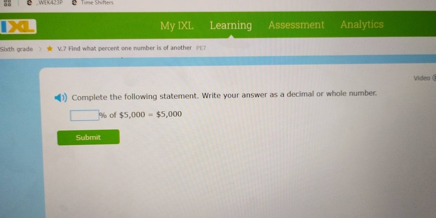 .WEK423P Time Shifters 
a My IXL Learning Assessment Analytics 
Sixth grade V.7 Find what percent one number is of another PE7 
Video 
Complete the following statement. Write your answer as a decimal or whole number.
□ % of $5,000=$5,000
Submit