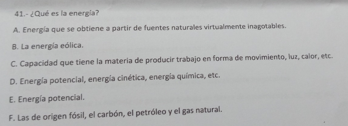 41.- ¿Qué es la energía?
A. Energía que se obtiene a partir de fuentes naturales virtualmente inagotables.
B. La energía eólica.
C. Capacidad que tiene la materia de producir trabajo en forma de movimiento, luz, calor, etc.
D. Energía potencial, energía cinética, energía química, etc.
E. Energía potencial.
F. Las de origen fósil, el carbón, el petróleo y el gas natural.