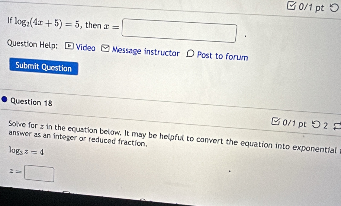 □ 0/1 pt つ 
If log _2(4x+5)=5 , then x=□
Question Help: : ∞ Video - Message instructor 〇 Post to forum 
Submit Question 
Question 18 
□0/1 pt つ 2 
Solve for z in the equation below. It may be helpful to convert the equation into exponential 
answer as an integer or reduced fraction.
log _3z=4
z=□