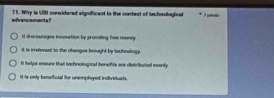 Why is UBI considered significant in the context of technological 7 points
advancements?
It discourages innovation by providing free money
It is irrelevant to the changes brought by technology.
it helps ensure that technological benefits are distributed evenly.
It is only beneficial for unemployed individuals.