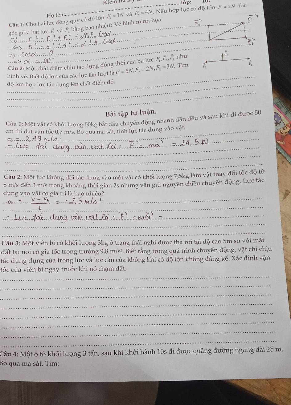 Kiem tra luy ..lớp: thì
F=5N
Họ tên:
Câu 1: Cho hai lực đồng quy có độ lớn F_1=3N và F_2=4N. Nếu hợp lực có độ lớn 10.
góc giữa hai lực và  bằng bao nhiêu? Vẽ hình minh họa
vector F_5
overline F
_
_
vector F_2
_
Câu 2: Một chất diểm chịu tác dụng đồng thời của ba lực vector F_1,vector F_2,vector F_3 như
overline F_2
_
hình vẽ. Biết độ lớn của các lực lân lượt là F_1=5N,F_2=2N,F_3=3N Tìm  overline F_1
độ lớn hợp lức tác dụng lên chất điểm đó.
_
Bài tập tự luận.
Câu 1: Một vật có khối lượng 50kg bắt đầu chuyển động nhanh dân đều và sau khi đi được 50
cm thì đạt vận tốc 0,7 m/s. Bo qua ma sát, tính lực tác dụng vào vật.
_
_
_
_
_
Câu 2: Một lực không đổi tác dụng vào một vật có khối lượng 7,5kg làm vật thay đối tốc độ từ
8 m/s đến 3 m/s trong khoảng thời gian 2s nhưng vẫn giữ nguyên chiều chuyền động. Lực tác
_
dụng vào vật có giá trị là bao nhiêu?
_
_
_
_
_
_
Câu 3: Một viên bi có khối lượng 3kg ở trạng thái nghi được thả rơi tại độ cao 5m so với mặt
đất tại nơi có gia tốc trọng trường 9,8m/s^2 Biết rằng trong quá trình chuyển động, vật chi chịu
tác dụng dụng của trọng lực và lực cản của không khí có độ lớn không đáng kể. Xác định vận
_
tốc của viên bi ngay trước khi nó chạm đất.
_
_
_
_
_
_
_
Câu 4: Một ô tô khối lượng 3 tấn, sau khi khởi hành 10s đi được quãng đường ngang dài 25 m.
Bỏ qua ma sát. Tìm: