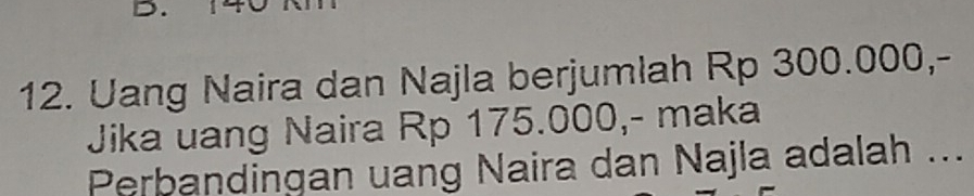 Uang Naira dan Najla berjumlah Rp 300.000,- 
Jika uang Naira Rp 175.000,- maka 
Perbandingan uang Naira dan Najla adalah ...