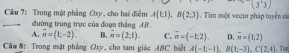 Trong mặt phẳng Oxy, cho hai điểm A(1;1), B(2;3). Tìm một vectơ pháp tuyển của
_đường trung trực của đoạn thắng AB.
A. vector n=(1;-2). B. vector n=(2;1). C. vector n=(-1;2). D. vector n=(1;2)
Câu 8: Trong mặt phẳng Oxy, cho tam giác ABC biết A(-1;-1), B(1;-3), C(2;4). Tìm