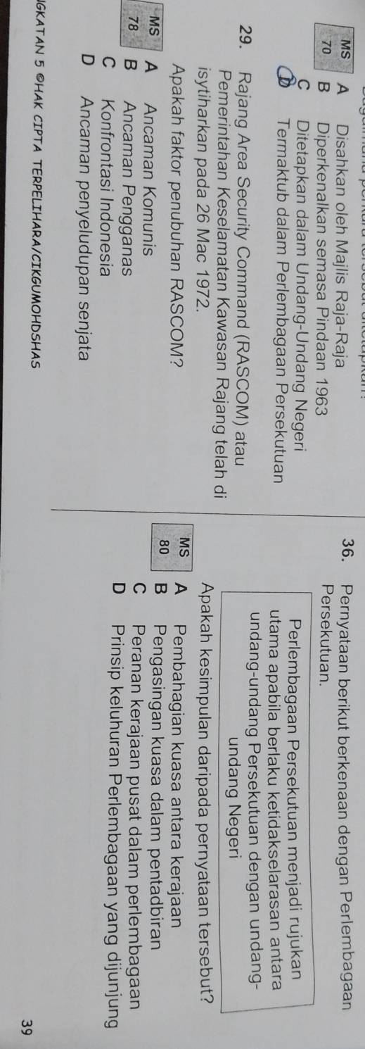 MS A Disahkan oleh Majlis Raja-Raja 36. Pernyataan berikut berkenaan dengan Perlembagaan
70 B Diperkenalkan semasa Pindaan 1963
Persekutuan.
C Ditetapkan dalam Undang-Undang Negeri
Perlembagaan Persekutuan menjadi rujukan
Termaktub dalam Perlembagaan Persekutuan
utama apabila berlaku ketidakselarasan antara
undang-undang Persekutuan dengan undang-
29. Rajang Area Security Command (RASCOM) atau
undang Negeri
Pemerintahan Keselamatan Kawasan Rajang telah di
isytiharkan pada 26 Mac 1972. Apakah kesimpulan daripada pernyataan tersebut?
MS
Apakah faktor penubuhan RASCOM? A Pembahagian kuasa antara kerajaan
80 B Pengasingan kuasa dalam pentadbiran
MS A Ancaman Komunis
C Peranan kerajaan pusat dalam perlembagaan
78 B Ancaman Pengganas D Prinsip keluhuran Perlembagaan yang dijunjung
C Konfrontasi Indonesia
D Ancaman penyeludupan senjata
IGKATAN 5 OHAK CIPTA TERPELIHARA/CIKGUMOHDSHAS 39