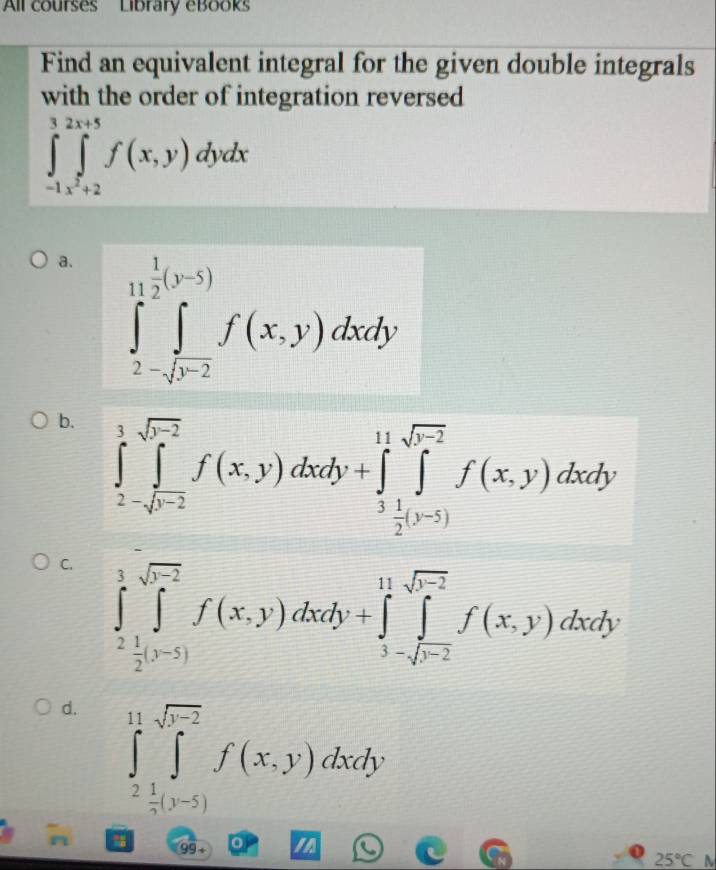 All courses Library eBooks
Find an equivalent integral for the given double integrals
with the order of integration reversed
∈tlimits _-1,x^2+2^3∈tlimits _xto 2f(x,y)dydx
a. ∈tlimits _2-sqrt(r^(-2))^1f(mu (x,y)dxdy
b. ∈tlimits _2-sqrt(b-2)^1f(x,y)dxdy+∈tlimits _ 1/2 ^11∈tlimits _ 1/2 [f_-2f-2f(x,y)dxdy
C. ∈tlimits _2^(3∈tlimits _j^(sqrt(j-2))f(x,y)dxdy+∈tlimits _3-sqrt j-2)^11sqrt(j-2)f(x,y)dxdy
d. ∈tlimits _- 1/2 ^11∈tlimits _(-5)^(sqrt(1-2))f(x,y)dxdy
99 + 0 a
25°C