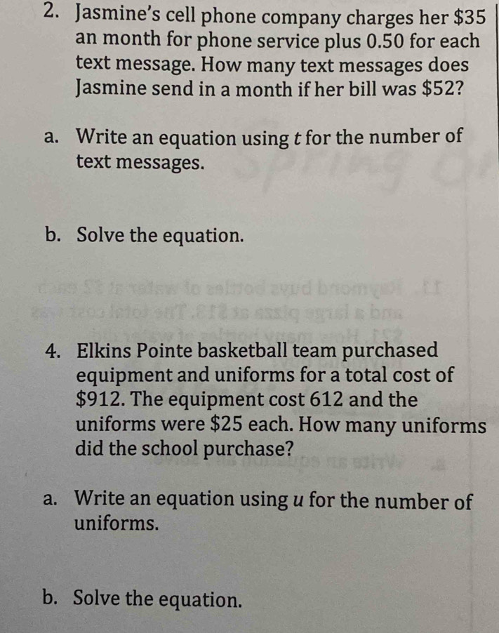 Jasmine’s cell phone company charges her $35
an month for phone service plus 0.50 for each 
text message. How many text messages does 
Jasmine send in a month if her bill was $52? 
a. Write an equation using t for the number of 
text messages. 
b. Solve the equation. 
4. Elkins Pointe basketball team purchased 
equipment and uniforms for a total cost of
$912. The equipment cost 612 and the 
uniforms were $25 each. How many uniforms 
did the school purchase? 
a. Write an equation using u for the number of 
uniforms. 
b. Solve the equation.