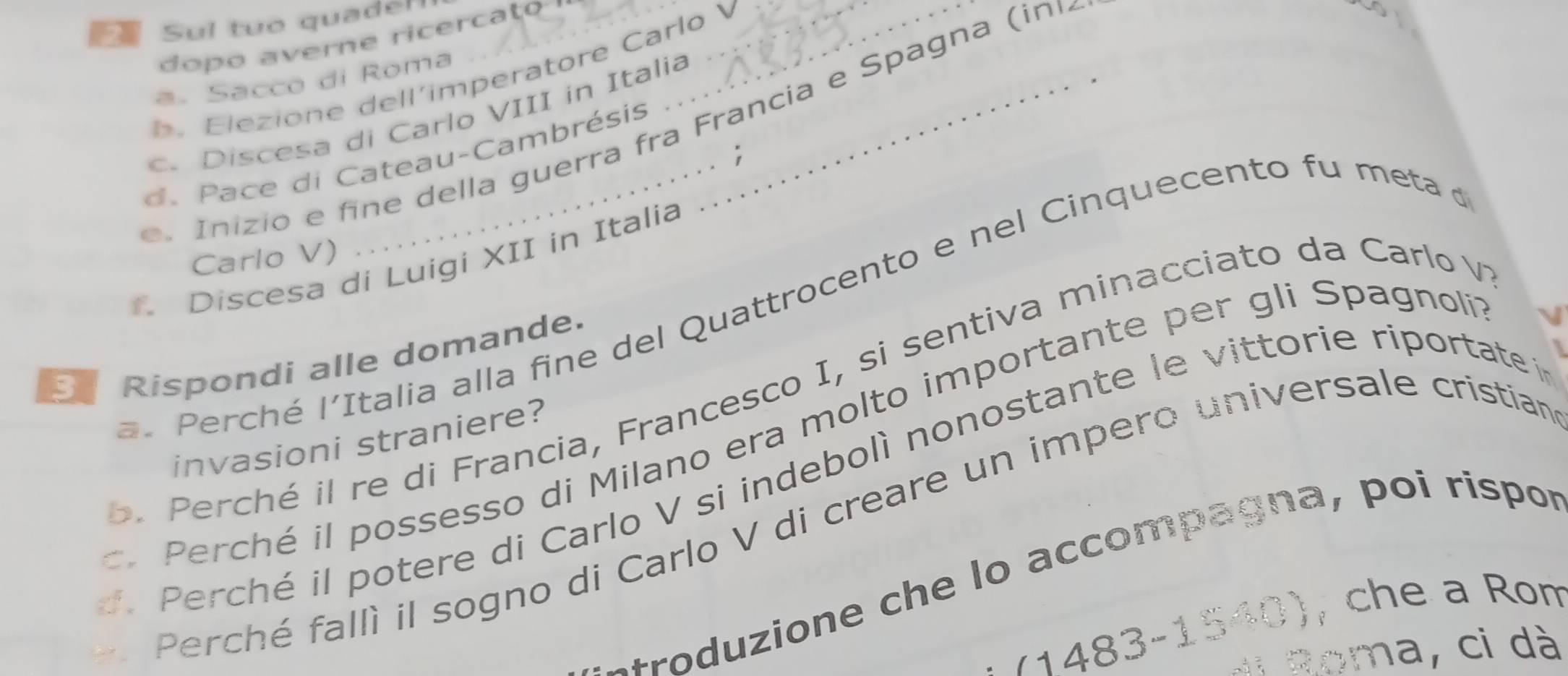 Sul tuo quadel_ 
dopo averne ricercato ? 
lezione dell´imperatore Carlo 
a. Sacco di Roma 
. Discesa di Carlo VIII in Italia_ 
ni z io e n e della guerra fra Francia e Spagna (ini 
d. Pace di Cateau-Cambrésis 
; 
Carlo V) 
Discesa di Luigi XII in Italia 
Perché l'Italia alla fine del Quattrocento e nel Cinquecento fu meta e 
Rispondi alle domande. 
c é il re di Francia, Francesco I, si sentiva minacciato da Carlo V 
Perché il possesso di Milano era molto importante per gli Spagnoli 
invasioni straniere? 
Perché il potere di Carlo V si indebolì nonostante le vittorie riportate à 
Perché fallì il sogno di Carlo V di creare un impero universale cristian 
+roduzione che lo accompagna, poi rispor 
(1483-1540), che a Rom 
toma, ci dà