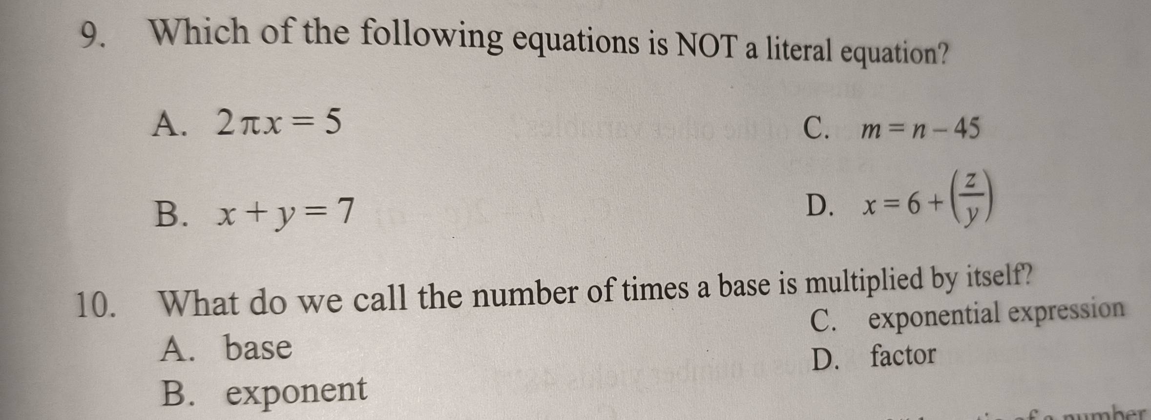 Which of the following equations is NOT a literal equation?
A. 2π x=5 C. m=n-45
B. x+y=7
D. x=6+( z/y )
10. What do we call the number of times a base is multiplied by itself?
A. base C. exponential expression
D. factor
B. exponent
Ap