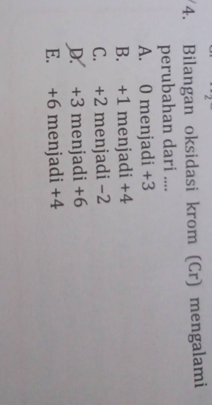 2
4. Bilangan oksidasi krom (Cr) mengalami
perubahan dari ....
A. 0 menjadi +3
B. +1 menjadi +4
C. +2 menjadi −2
D. +3 menjadi +6
E. +6 menjadi +4