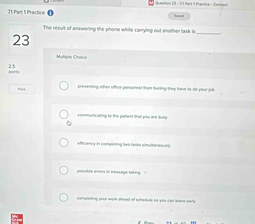 7.1 Part 1 Practice - Connect
7.1 Part 1 Practice
Saved
The result of answering the phone while carrying out another task is_
23
Multiple Choice
2.5
points
Print
preventing other office personnel from feeling they have to do your job
communicating to the patient that you are busy
efficiency in completing two tasks simultaneously
possible errors in message taking
completing your work ahead of schedule so you can leave early
Mc
Graw
: 
Prev