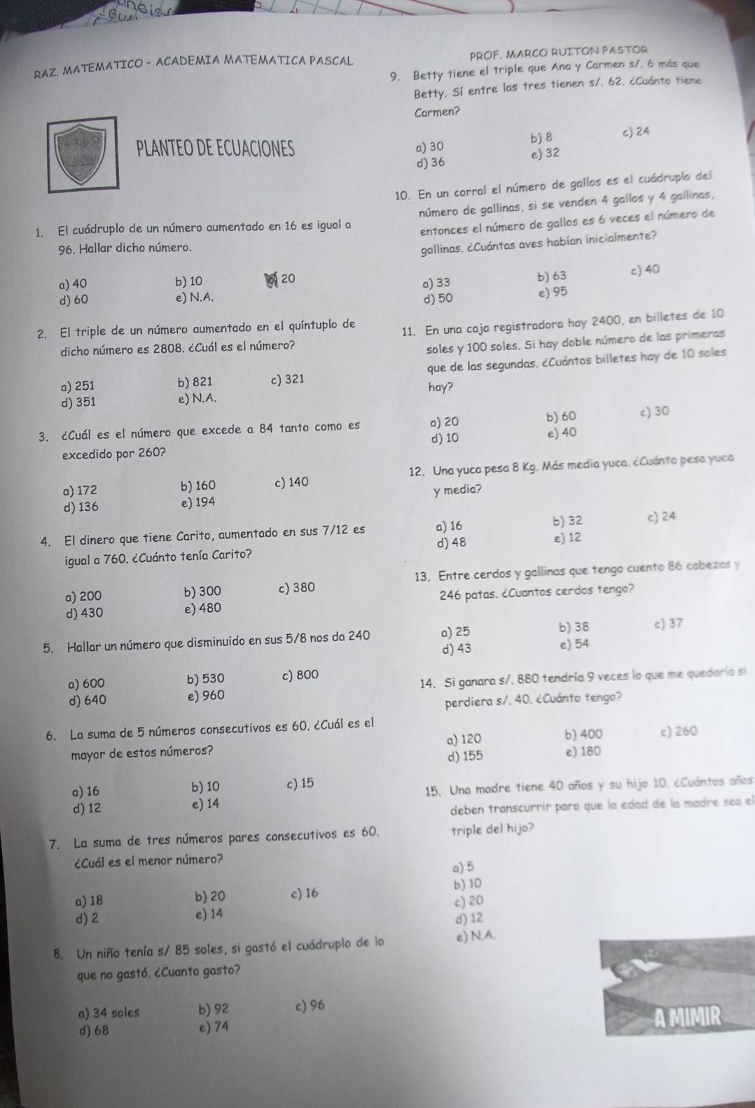 RAZ. MATEMATICO - ACADEMIA MATEMATICA PASCAL PROF, MARCO RUITON PASTOR
9. Betty tiene el triple que Ana y Carmen s/. 6 más que
Betty, Sí entre las tres tienen s/. 62. ¿Cuánto tiene
Carmen?
PLANTEO DE ECUACIONES a) 30
b) 8 c) 24
d) 36 e) 32
10. En un corral el número de gallos es el cuádruplo del
1. El cuádruplo de un número aumentado en 16 es igual a número de gallinas, si se venden 4 gallos y 4 gallinas,
entonces el número de gallos es 6 veces el número de
96. Hallar dicho número.
gallinas. ¿Cuántas aves habían inicialmente?
a) 40 b) 10 a) 33 b) 63 c) 40
20
d) 60 e) N.A. d) 50
e) 95
2. El triple de un número aumentado en el quíntuplo de
11. En una caja registradora hay 2400, en billetes de 10
dicho número es 2808. ¿Cuál es el número?
soles y 100 soles. Si hay doble número de las primeras
a) 251 b) 821 c) 321 que de las segundas. ¿Cuántos billetes hay de 10 soles
d) 351 e) N.A. hay?
3. ¿Cuál es el número que excede a 84 tanto como es a) 20 b) 60 c) 30
d) 10
excedido por 260? e) 40
a) 172 b) 160 c) 140 12. Una yuca pesa 8 Kg. Más media yuca. ¿Cuánto pesa yuca
d) 136 e) 194 y media?
4. El dinero que tiene Carito, aumentado en sus 7/12 es a) 16 b) 32 c) 24
igual a 760. ¿Cuánto tenía Carito? d)48 e) 12
a) 200 b) 300 c) 380 13. Entre cerdos y gallinas que tengo cuento 86 cabezas y
d) 430 e) 480  246 patas. ¿Cuantos cerdos tengo?
b) 38
5. Hallar un número que disminuido en sus 5/8 nos da 240 a) 25 e) 54 c) 37
d) 43
a) 600 b) 530 c) 800
d) 640 e) 960 14. Si ganara s/. 880 tendría 9 veces lo que me quedaría si
perdiera s/. 40. ¿Cuánto tengo?
6. La suma de 5 números consecutivos es 60. ¿Cuál es el b) 400 c) 260
a) 120
mayor de estos números? e) 180
d) 155
a) 16 b) 10 c) 15
d) 12 e) 14 15. Una madre tiene 40 años y su hijo 10. ¿Cuántos años
deben transcurrir para que la edad de la madre sea el
7. La suma de tres números pares consecutivos es 60. triple del hijo?
¿Cuál es el menor número?
a) 5
b) 10
a) 18 b) 20 c) 16
d)2 e) 14 c)20
d) 12
8. Un niño tenía s/ 85 soles, si gastó el cuádruplo de la e) N.A.
que no gastó. ¿Cuanto gasto?
a) 34 soles b) 92 c) 96
d) 68 e) 74 A MIMIR