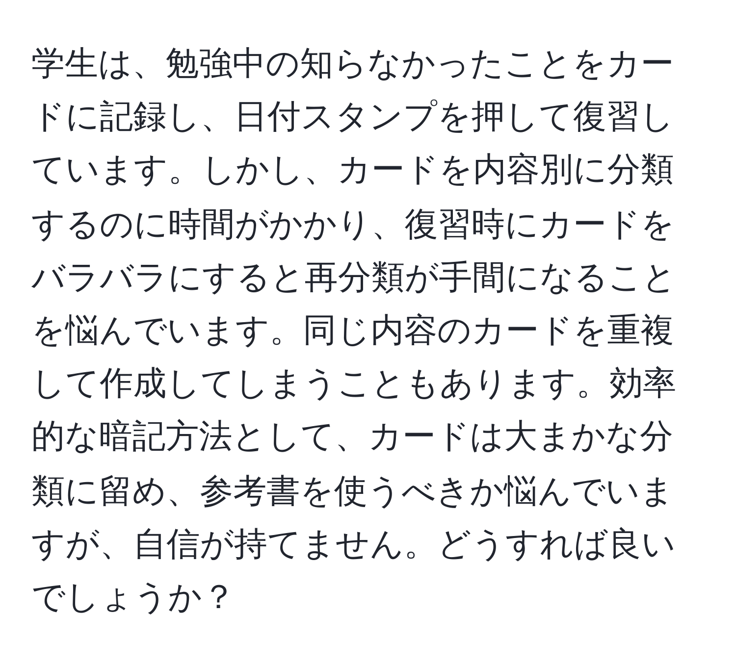 学生は、勉強中の知らなかったことをカードに記録し、日付スタンプを押して復習しています。しかし、カードを内容別に分類するのに時間がかかり、復習時にカードをバラバラにすると再分類が手間になることを悩んでいます。同じ内容のカードを重複して作成してしまうこともあります。効率的な暗記方法として、カードは大まかな分類に留め、参考書を使うべきか悩んでいますが、自信が持てません。どうすれば良いでしょうか？