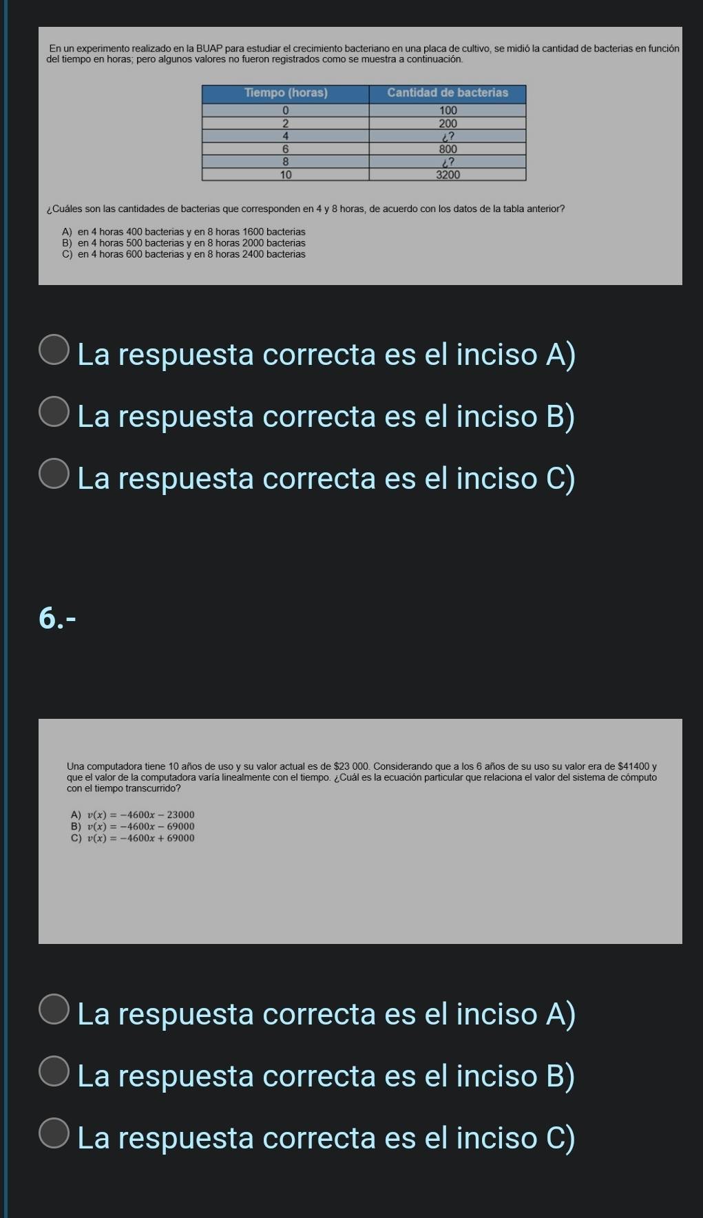 En un experimento realizado en la BUAP para estudiar el crecimiento bacteriano en una placa de cultivo, se midió la cantidad de bacterias en función
¿Cuáles son las cantidades de bacterias que corresponden en 4 y 8 horas, de acuerdo con los datos de la tabla anterior?
A) en 4 horas 400 bacterias y en 8 horas 1600 bacterias
C) en 4 horas 600 bacterias y en 8 horas 2400 bacterias
La respuesta correcta es el inciso A)
La respuesta correcta es el inciso B)
La respuesta correcta es el inciso C)
6.-
Una computadora tiene 10 años de uso y su valor actual es de $23 000. Considerando que a los 6 años de su uso su valor era de $41400 y
que el valor de la computadora varía linealmente con el tiempo. ¿Cuál es la ecuación particular que relaciona el valor del sistema de cómputo
con el tiempo transcurrido?
v(x)=-4600x-23000
B) v(x)=-4600x-69000
v(x)=-4600x+69000
La respuesta correcta es el inciso A)
La respuesta correcta es el inciso B)
La respuesta correcta es el inciso C)