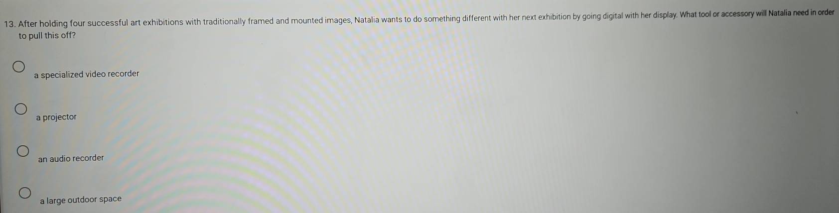 After holding four successful art exhibitions with traditionally framed and mounted images, Natalia wants to do something different with her next exhibition by going digital with her display. What tool or accessory will Natalia need in order
to pull this off?
a specialized video recorder
a projector
an audio recorder
a large outdoor space