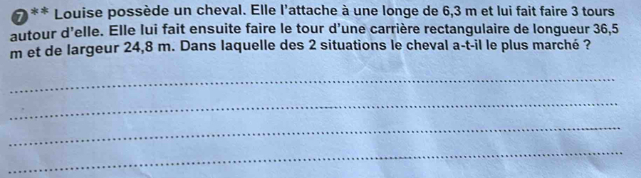 Louise possède un cheval. Elle l'attache à une longe de 6,3 m et lui fait faire 3 tours 
autour d'elle. Elle lui fait ensuite faire le tour d'une carrière rectangulaire de longueur 36,5
m et de largeur 24,8 m. Dans laquelle des 2 situations le cheval a-t-il le plus marché ? 
_ 
_ 
_ 
_