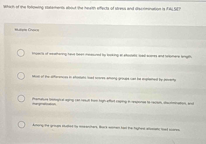 Which of the following statements about the health effects of stress and discrimination is FALSE?
Multiple Choice
Impacts of weathering have been measured by looking at allostatic load scores and telomere length.
Most of the differences in allostatic load scores among groups can be explained by poverty.
Premature biological aging can result from high-effort coping in response to racism, discrimination, and
marginalization.
Among the groups studied by researchers, Black women had the highest allostatic load scores.