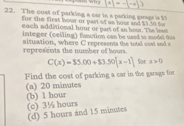 phak why x =-[-x],)
22. The cost of parking a car in a parking garage is $5
for the first hour or part of an hour and $3.50 for
each additional hour or part of an hour. The least
integer (ceiling) function can be used to model this
situation, where C represents the total cost and x
represents the number of hours.
C(x)=$5.00+$3.50[x-1] for x>0
Find the cost of parking a car in the garage for
(a) 20 minutes
(b) 1 hour
(c) 3½ hours
(d) 5 hours and 15 minutes