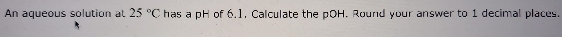 An aqueous solution at 25°C has a pH of 6.1. Calculate the pOH. Round your answer to 1 decimal places.