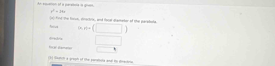 An equation of a parabola is given.
y^2=24x
(a) Find the focus, directrix, and focal diameter of the parabola. 
focus (x,y)=(□ )
directrix □ 
focal diameter □ 
(b) Sketch a graph of the parabola and its directrix.